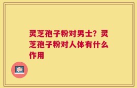 灵芝孢子粉对男士？灵芝孢子粉对人体有什么作用