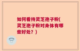 如何看待灵芝孢子粉(灵芝孢子粉对身体有哪些好处？)
