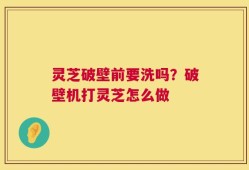 灵芝破壁前要洗吗？破壁机打灵芝怎么做
