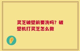 灵芝破壁前要洗吗？破壁机打灵芝怎么做
