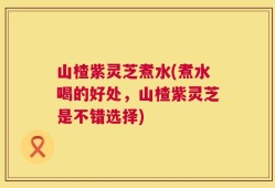 山楂紫灵芝煮水(煮水喝的好处，山楂紫灵芝是不错选择)