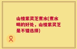 山楂紫灵芝煮水(煮水喝的好处，山楂紫灵芝是不错选择)