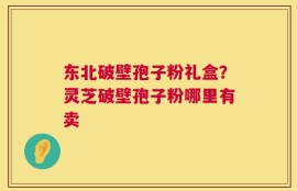 东北破壁孢子粉礼盒？灵芝破壁孢子粉哪里有卖
