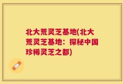 北大荒灵芝基地(北大荒灵芝基地：探秘中国珍稀灵芝之都)