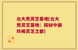 北大荒灵芝基地(北大荒灵芝基地：探秘中国珍稀灵芝之都)