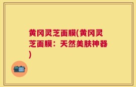 黄冈灵芝面膜(黄冈灵芝面膜：天然美肤神器)