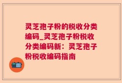 灵芝孢子粉的税收分类编码_灵芝孢子粉税收分类编码新：灵芝孢子粉税收编码指南