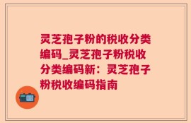 灵芝孢子粉的税收分类编码_灵芝孢子粉税收分类编码新：灵芝孢子粉税收编码指南