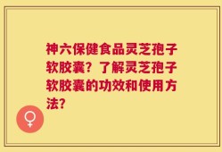 神六保健食品灵芝孢子软胶囊？了解灵芝孢子软胶囊的功效和使用方法？