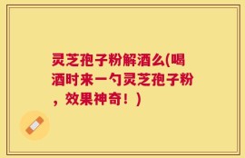 灵芝孢子粉解酒么(喝酒时来一勺灵芝孢子粉，效果神奇！)