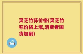 灵芝竹荪价格(灵芝竹荪价格上涨,消费者囤货加剧)