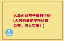 大晟药业孢子粉的价格(大晟药业孢子粉价格公布，惊人实惠！)