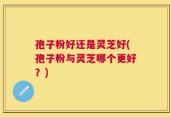 孢子粉好还是灵芝好(孢子粉与灵芝哪个更好？)