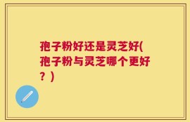 孢子粉好还是灵芝好(孢子粉与灵芝哪个更好？)