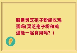 服用灵芝孢子粉能吃鸡蛋吗(灵芝孢子粉和鸡蛋能一起食用吗？)