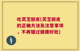 吃灵芝脱皮(灵芝脱皮的正确方法及注意事项，不再错过健康好处)