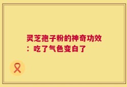 灵芝孢子粉的神奇功效：吃了气色变白了