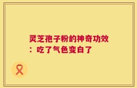 灵芝孢子粉的神奇功效：吃了气色变白了