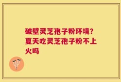 破壁灵芝孢子粉环境？夏天吃灵芝孢子粉不上火吗