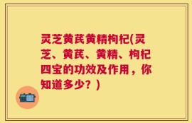 灵芝黄芪黄精枸杞(灵芝、黄芪、黄精、枸杞四宝的功效及作用，你知道多少？)