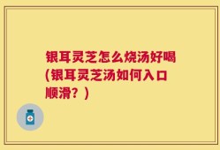 银耳灵芝怎么烧汤好喝(银耳灵芝汤如何入口顺滑？)