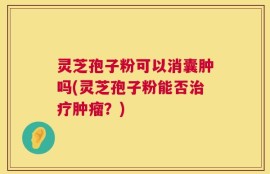 灵芝孢子粉可以消囊肿吗(灵芝孢子粉能否治疗肿瘤？)