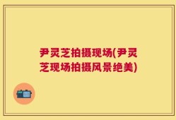 尹灵芝拍摄现场(尹灵芝现场拍摄风景绝美)