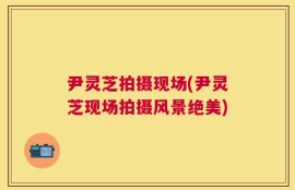尹灵芝拍摄现场(尹灵芝现场拍摄风景绝美)