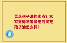 灵芝孢子油的卖点？大家觉得学者灵芝的灵芝孢子油怎么样？