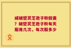 威破壁灵芝孢子粉胶囊？破壁灵芝孢子粉每天服用几次，每次服多少