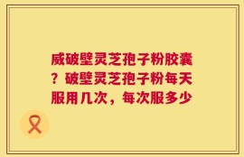 威破壁灵芝孢子粉胶囊？破壁灵芝孢子粉每天服用几次，每次服多少