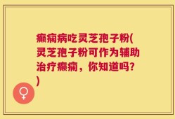 癫痫病吃灵芝孢子粉(灵芝孢子粉可作为辅助治疗癫痫，你知道吗？)