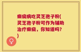 癫痫病吃灵芝孢子粉(灵芝孢子粉可作为辅助治疗癫痫，你知道吗？)