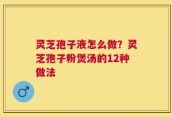 灵芝孢子液怎么做？灵芝孢子粉煲汤的12种做法