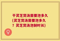 干灵芝煲汤需要泡多久(灵芝煲汤需要泡多久？灵芝煲汤泡制时长)