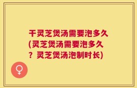 干灵芝煲汤需要泡多久(灵芝煲汤需要泡多久？灵芝煲汤泡制时长)