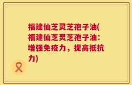 福建仙芝灵芝孢子油(福建仙芝灵芝孢子油：增强免疫力，提高抵抗力)