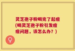 灵芝孢子粉喝完了起痘(喝灵芝孢子粉引发痘痘问题，该怎么办？)