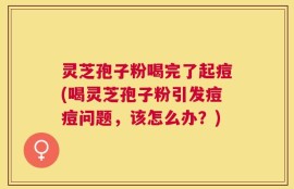 灵芝孢子粉喝完了起痘(喝灵芝孢子粉引发痘痘问题，该怎么办？)