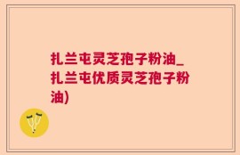 扎兰屯灵芝孢子粉油_扎兰屯优质灵芝孢子粉油)