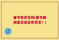 春节剪灵芝吗(春节期间是否适合剪灵芝？)