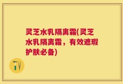 灵芝水乳隔离霜(灵芝水乳隔离霜，有效遮瑕护肤必备)