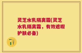 灵芝水乳隔离霜(灵芝水乳隔离霜，有效遮瑕护肤必备)