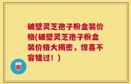 破壁灵芝孢子粉盒装价格(破壁灵芝孢子粉盒装价格大揭密，惊喜不容错过！)