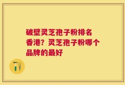 破壁灵芝孢子粉排名 香港？灵芝孢子粉哪个品牌的最好