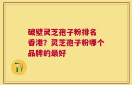 破壁灵芝孢子粉排名 香港？灵芝孢子粉哪个品牌的最好