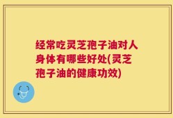 经常吃灵芝孢子油对人身体有哪些好处(灵芝孢子油的健康功效)