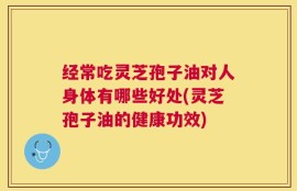 经常吃灵芝孢子油对人身体有哪些好处(灵芝孢子油的健康功效)