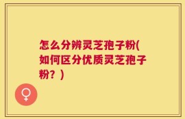 怎么分辨灵芝孢子粉(如何区分优质灵芝孢子粉？)