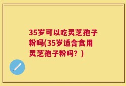 35岁可以吃灵芝孢子粉吗(35岁适合食用灵芝孢子粉吗？)